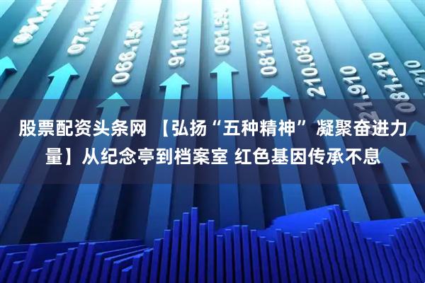 股票配资头条网 【弘扬“五种精神” 凝聚奋进力量】从纪念亭到档案室 红色基因传承不息