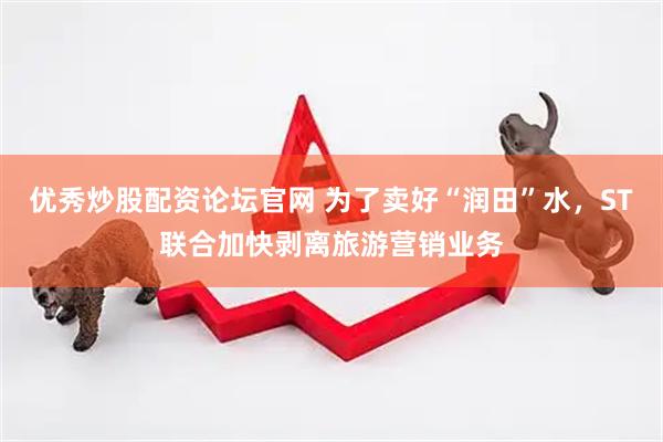 优秀炒股配资论坛官网 为了卖好“润田”水，ST联合加快剥离旅游营销业务