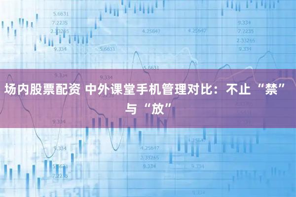 场内股票配资 中外课堂手机管理对比：不止 “禁” 与 “放”