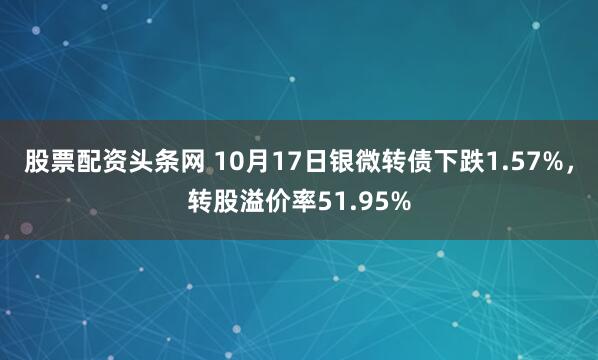 股票配资头条网 10月17日银微转债下跌1.57%，转股溢价率51.95%