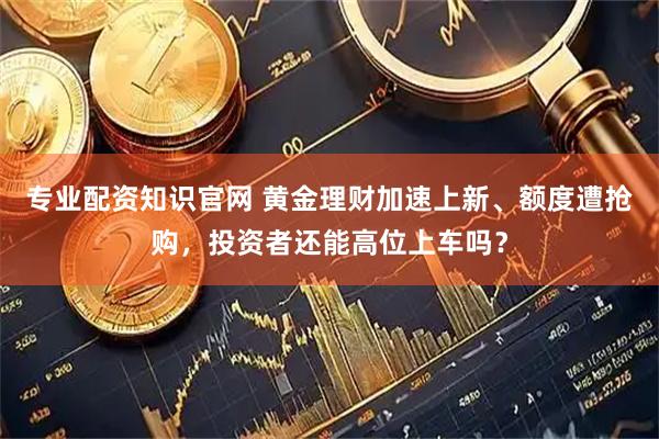 专业配资知识官网 黄金理财加速上新、额度遭抢购，投资者还能高位上车吗？