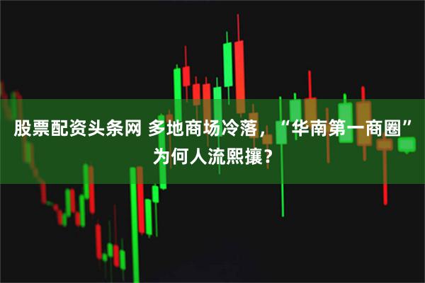 股票配资头条网 多地商场冷落，“华南第一商圈”为何人流熙攘？